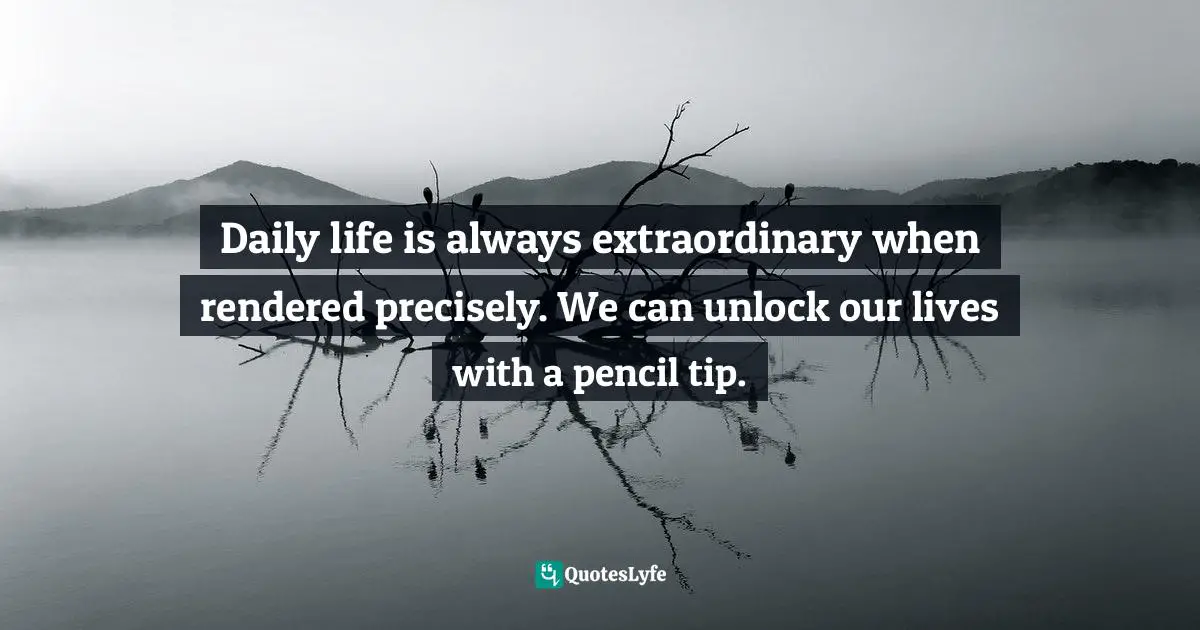 Daily life is always extraordinary when rendered precisely. We can unlock our lives with a pencil tip.