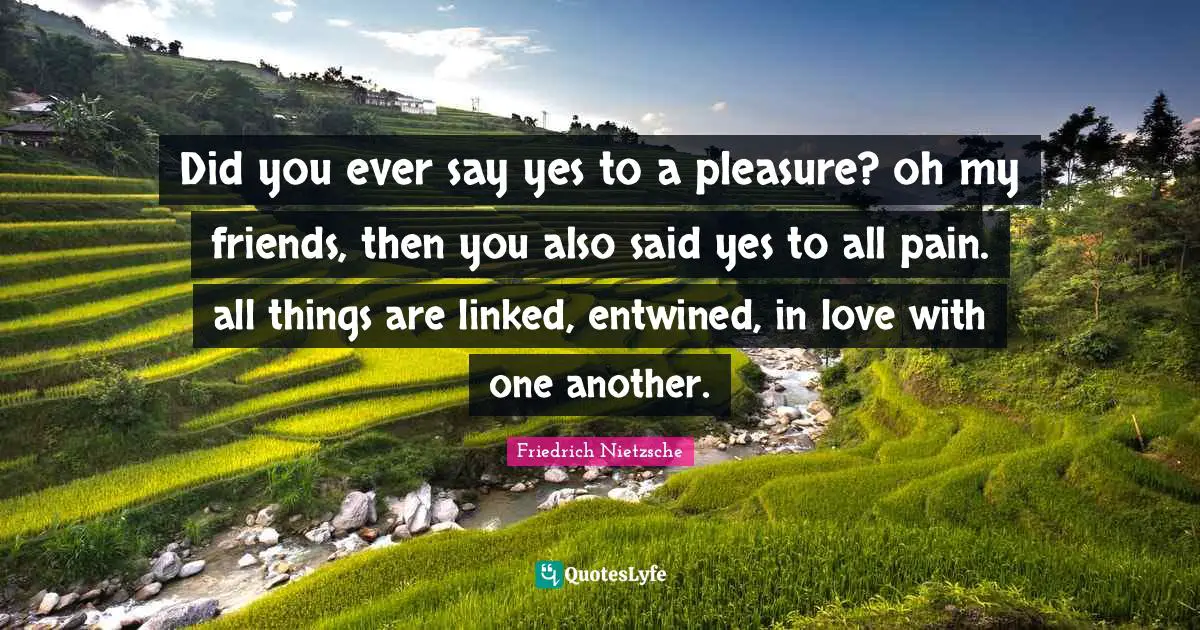 Did you ever say yes to a pleasure? oh my friends, then you also said yes to all pain. all things are linked, entwined, in love with one another.