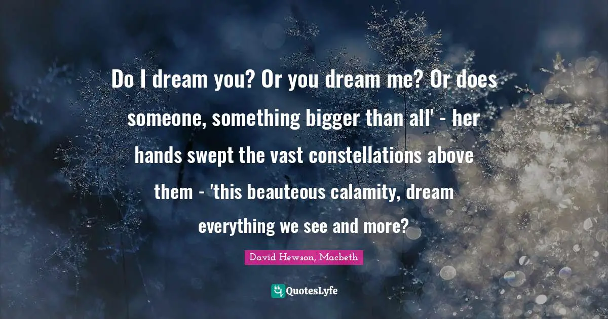 Do I dream you? Or you dream me? Or does someone, something bigger than all' - her hands swept the vast constellations above them - 'this beauteous calamity, dream everything we see and more?