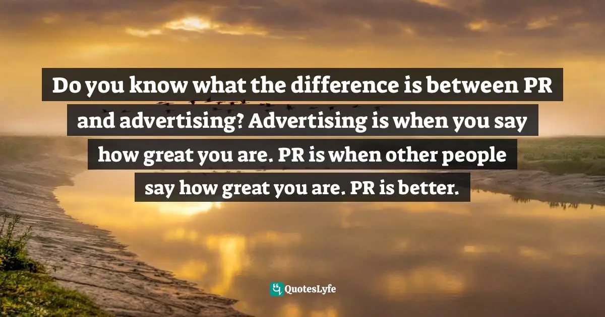 Do you know what the difference is between PR and advertising? Advertising is when you say how great you are. PR is when other people say how great you are. PR is better.