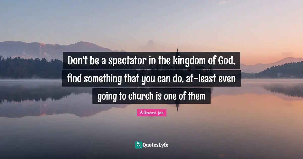 Don't be a spectator in the kingdom of God, find something that you can do, at-least even going to church is one of them