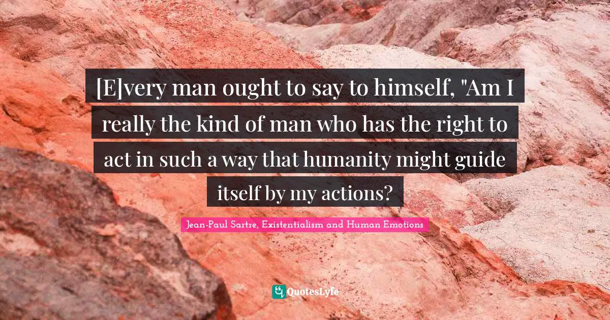 [E]very man ought to say to himself, "Am I really the kind of man who has the right to act in such a way that humanity might guide itself by my actions?