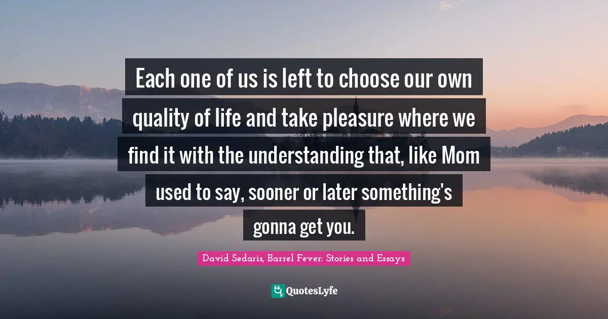 Each one of us is left to choose our own quality of life and take pleasure where we find it with the understanding that, like Mom used to say, sooner or later something's gonna get you.