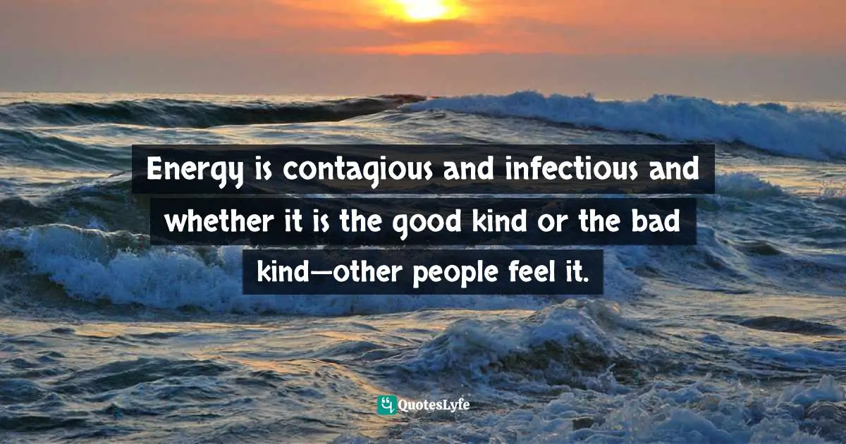 Energy is contagious and infectious and whether it is the good kind or the bad kind—other people feel it.