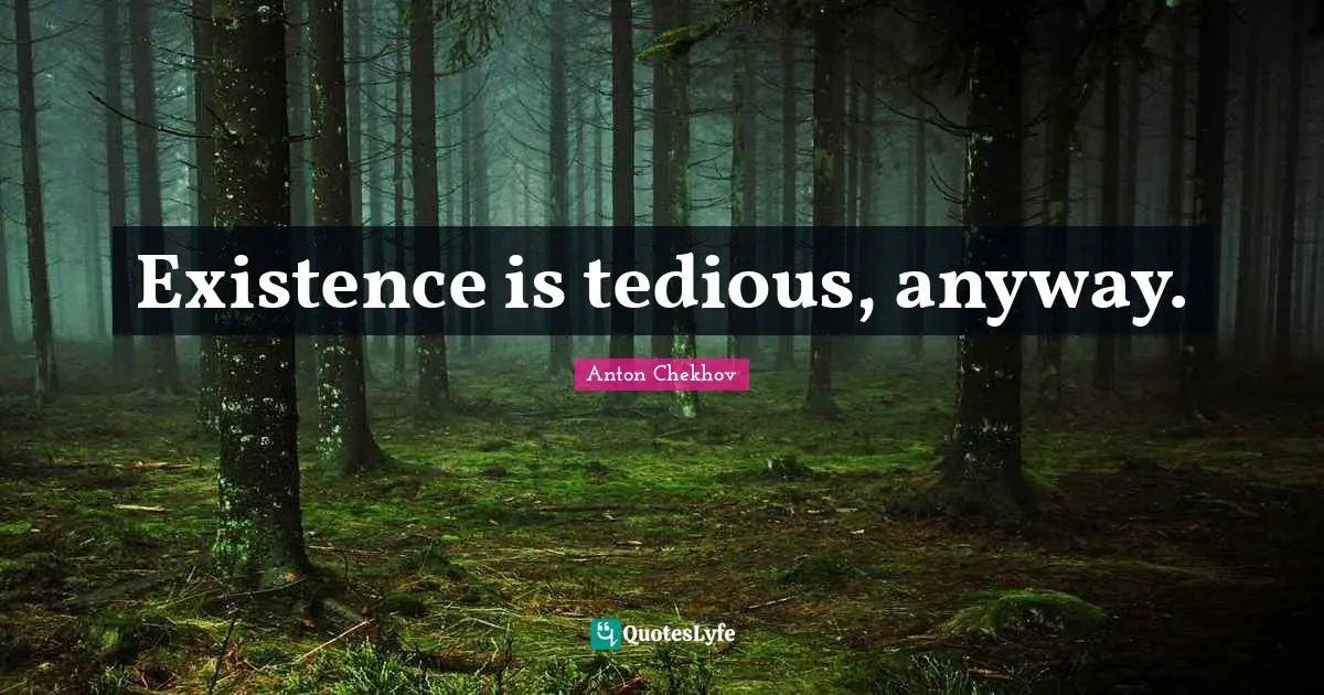 Existence is tedious, anyway.