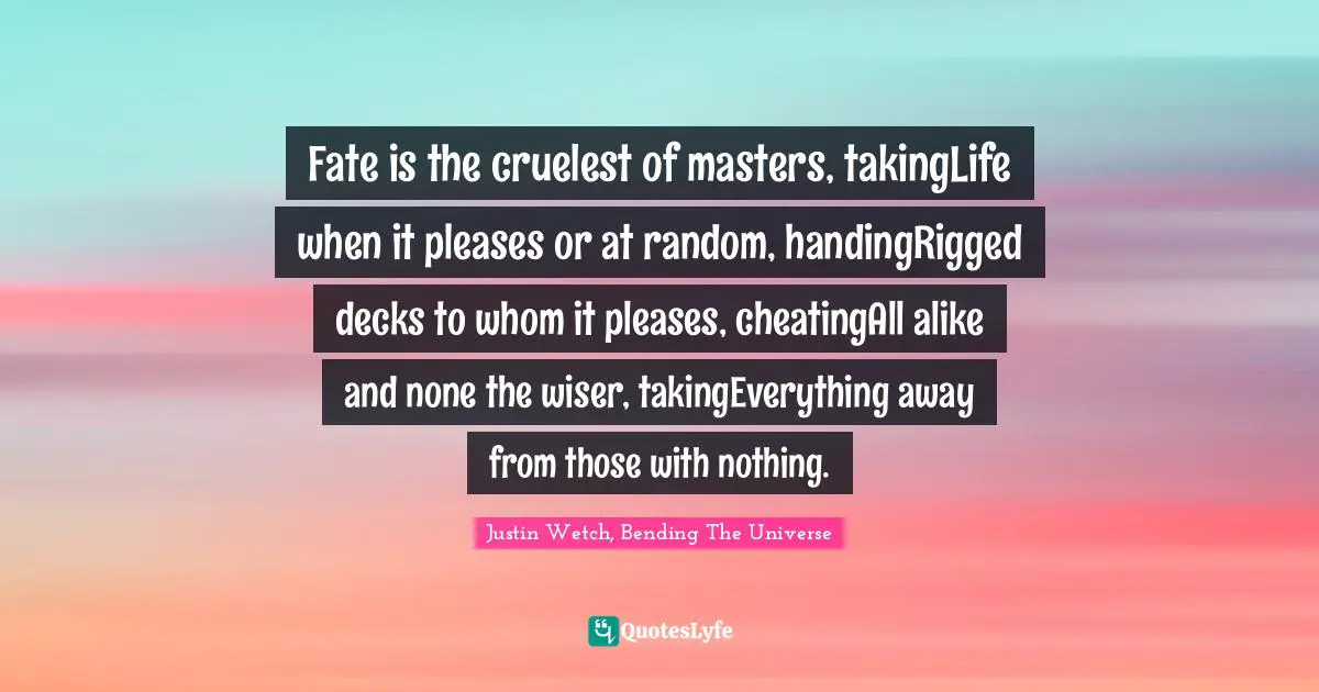 Justin Wetch, Bending The Universe Quotes: "Fate is the cruelest of masters, takingLife when it pleases or at random, handingRigged decks to whom it pleases, cheatingAll alike and none the wiser, takingEverything away from those with nothing."