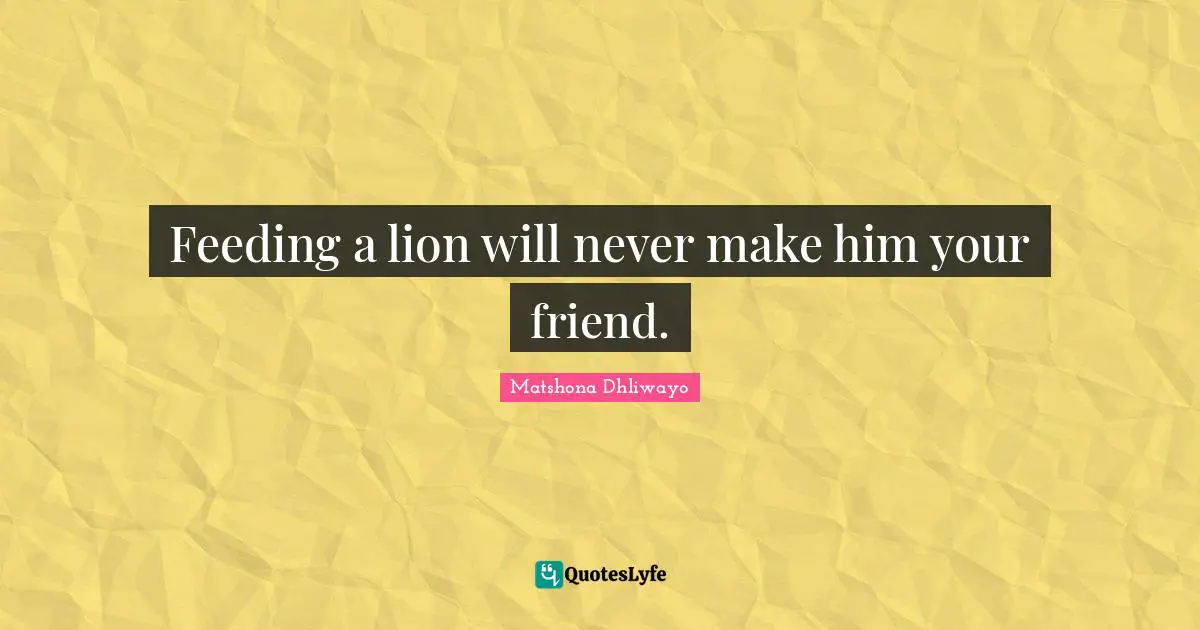 Feeding a lion will never make him your friend.