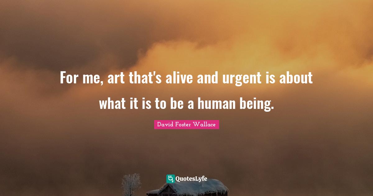 For me, art that's alive and urgent is about what it is to be a human being.