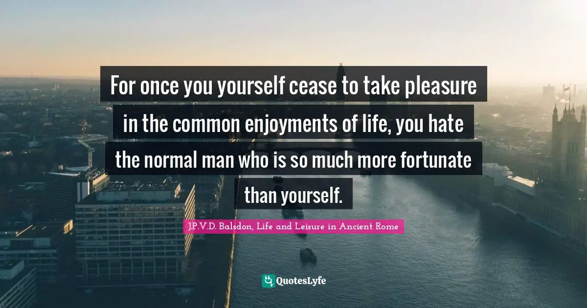 For once you yourself cease to take pleasure in the common enjoyments of life, you hate the normal man who is so much more fortunate than yourself.