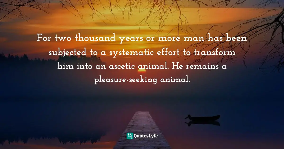 For two thousand years or more man has been subjected to a systematic effort to transform him into an ascetic animal. He remains a pleasure-seeking animal.
