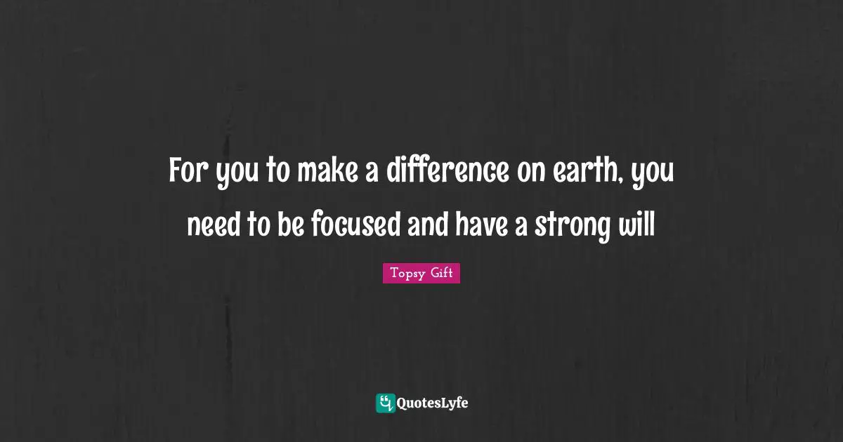 For you to make a difference on earth, you need to be focused and have a strong will