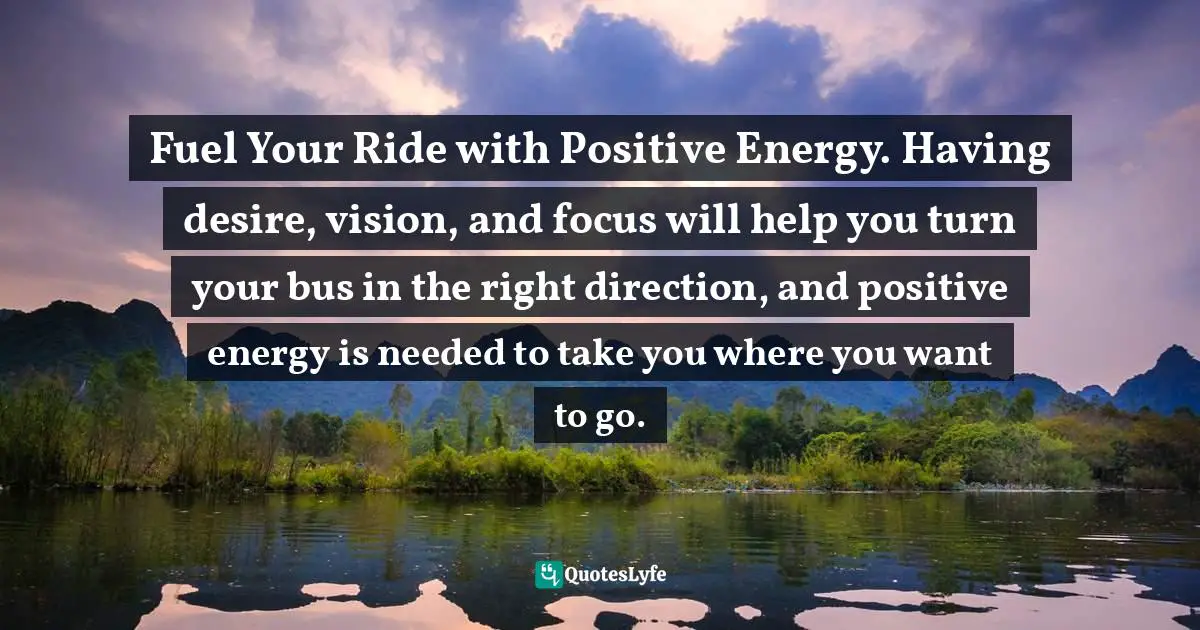 Fuel Your Ride with Positive Energy. Having desire, vision, and focus will help you turn your bus in the right direction, and positive energy is needed to take you where you want to go.