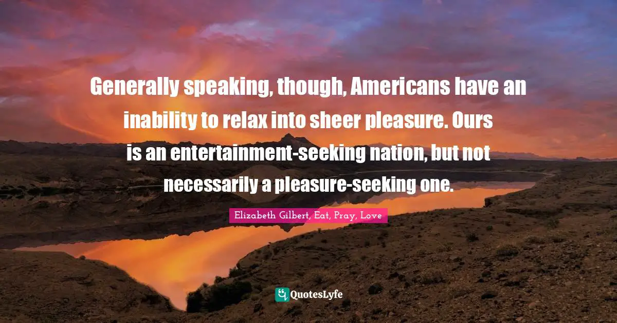 Generally speaking, though, Americans have an inability to relax into sheer pleasure. Ours is an entertainment-seeking nation, but not necessarily a pleasure-seeking one.