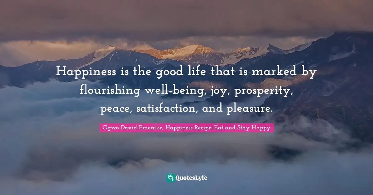 Happiness is the good life that is marked by flourishing well-being, joy, prosperity, peace, satisfaction, and pleasure.