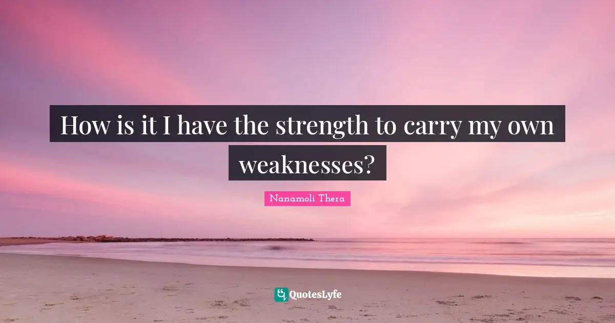 How is it I have the strength to carry my own weaknesses?