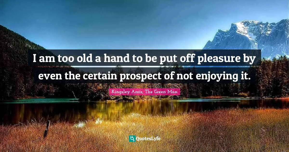 I am too old a hand to be put off pleasure by even the certain prospect of not enjoying it.