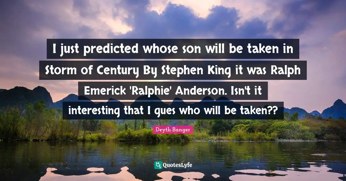 I just predicted whose son will be taken in Storm of Century By Stephen King it was Ralph Emerick 'Ralphie' Anderson. Isn't it interesting that I gues who will be taken??