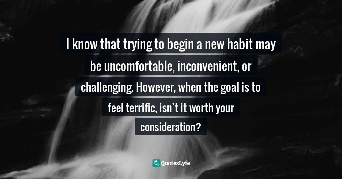 I know that trying to begin a new habit may be uncomfortable, inconvenient, or challenging. However, when the goal is to feel terrific, isn’t it worth your consideration?