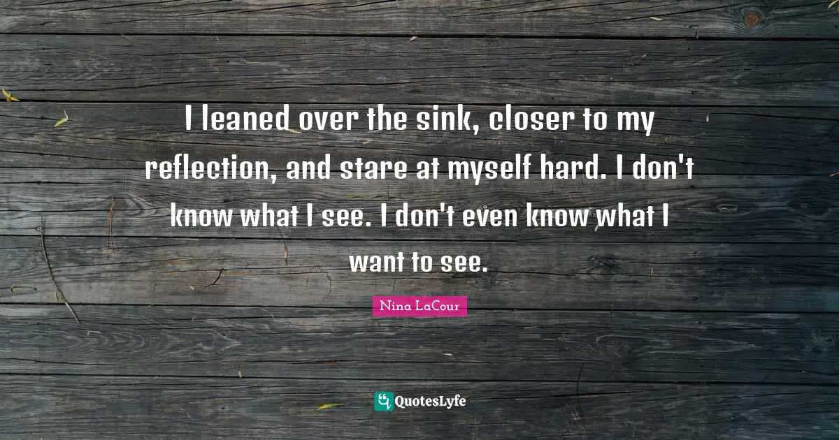 I leaned over the sink, closer to my reflection, and stare at myself hard. I don't know what I see. I don't even know what I want to see.