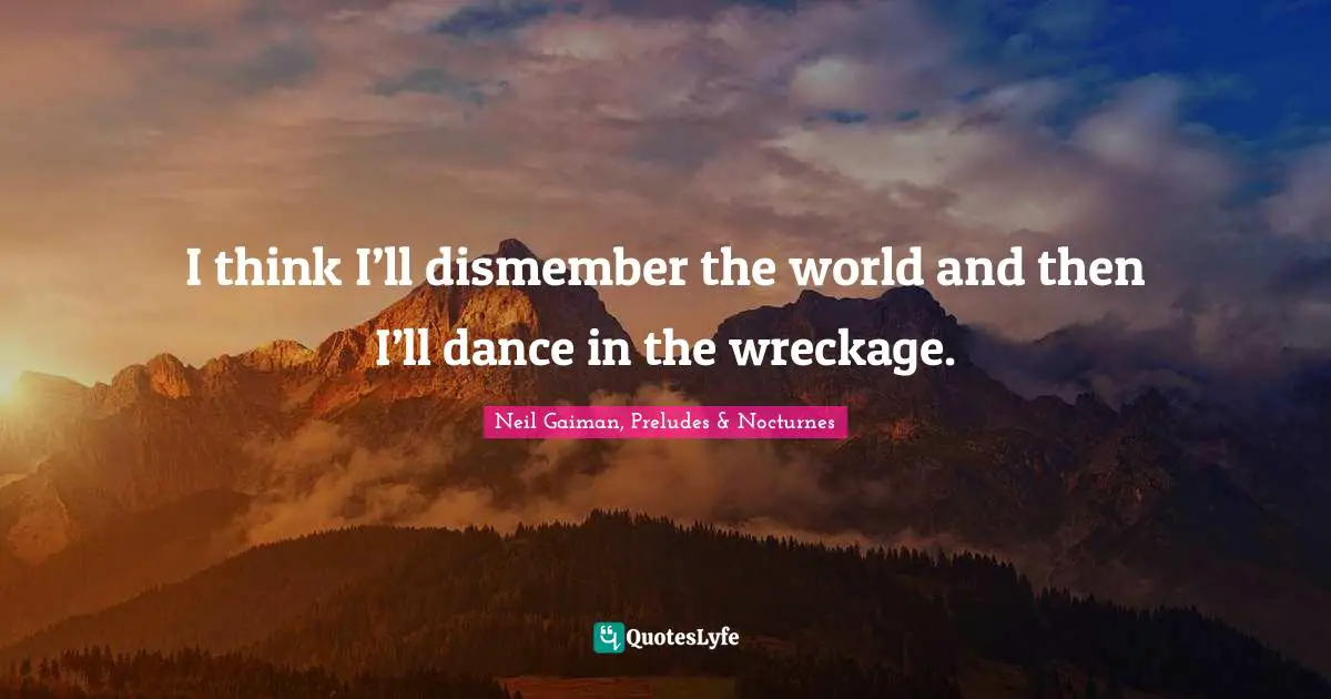 I think I’ll dismember the world and then I’ll dance in the wreckage.
