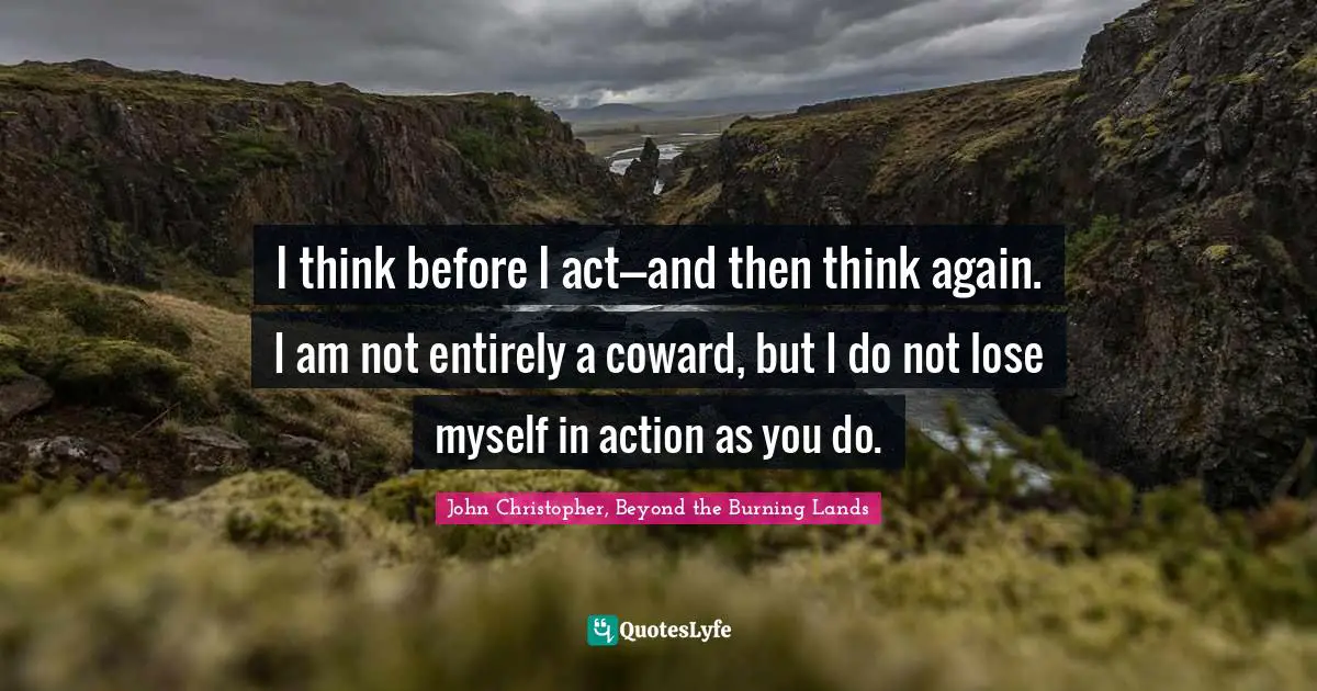 I think before I act---and then think again. I am not entirely a coward, but I do not lose myself in action as you do.