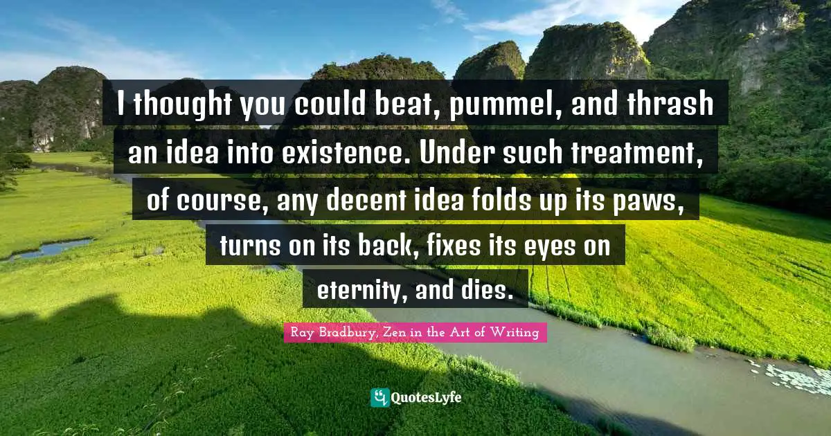 I thought you could beat, pummel, and thrash an idea into existence. Under such treatment, of course, any decent idea folds up its paws, turns on its back, fixes its eyes on eternity, and dies.