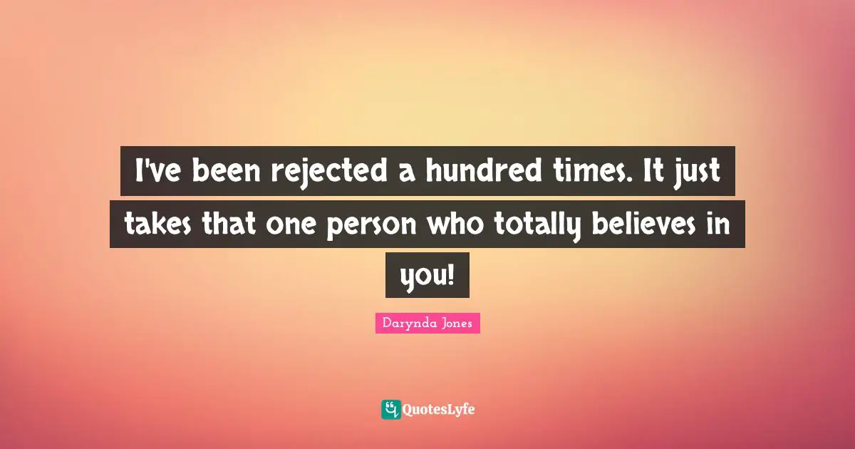I've been rejected a hundred times. It just takes that one person who totally believes in you!