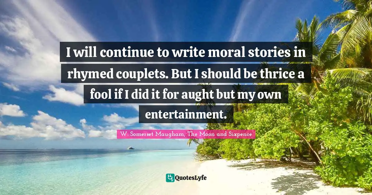 I will continue to write moral stories in rhymed couplets. But I should be thrice a fool if I did it for aught but my own entertainment.