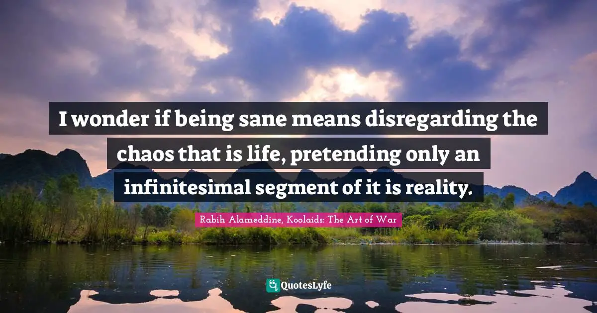 I wonder if being sane means disregarding the chaos that is life, pretending only an infinitesimal segment of it is reality.