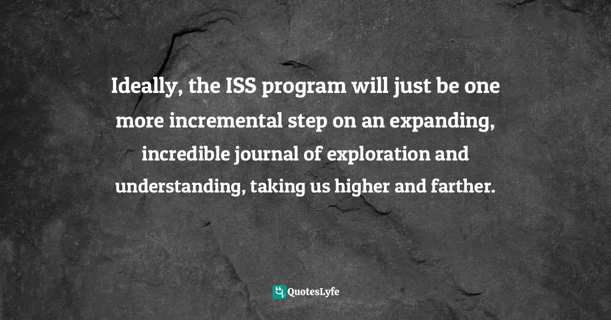 Ron Garan, The Orbital Perspective: Lessons in Seeing the Big Picture from a Journey of 71 Million Miles Quotes: Ideally, the ISS program will just be one more incremental step on an expanding, incredible journal of exploration and understanding, taking us higher and farther.