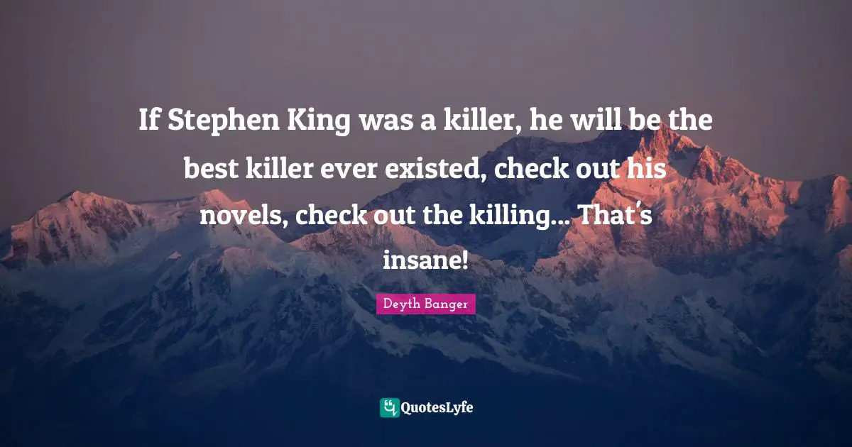 If Stephen King was a killer, he will be the best killer ever existed, check out his novels, check out the killing... That's insane!