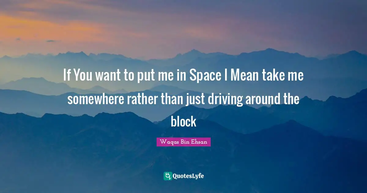 If You want to put me in Space I Mean take me somewhere rather than just driving around the block