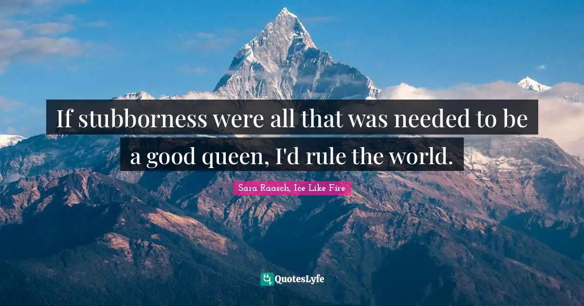 If stubborness were all that was needed to be a good queen, I'd rule the world.