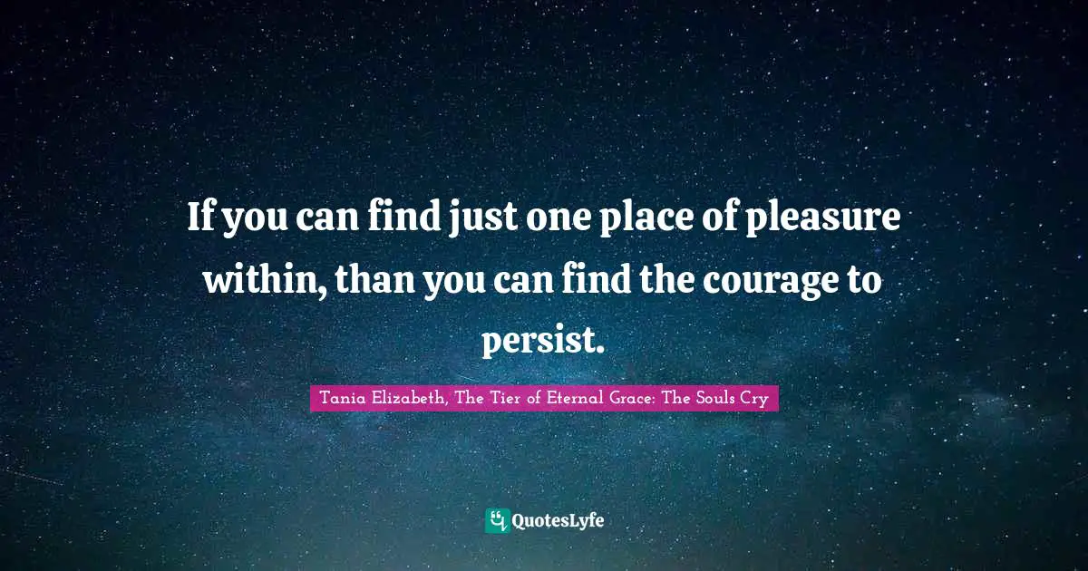 If you can find just one place of pleasure within, than you can find the courage to persist.