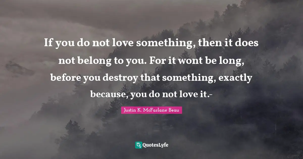 If you do not love something, then it does not belong to you. For it wont be long, before you destroy that something, exactly because, you do not love it.-