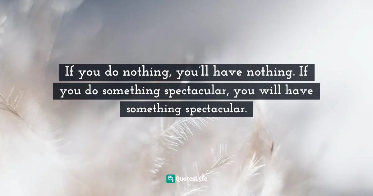 It's Positive ! Quotes: "If you do nothing, you’ll have nothing. If you do something spectacular, you will have something spectacular."