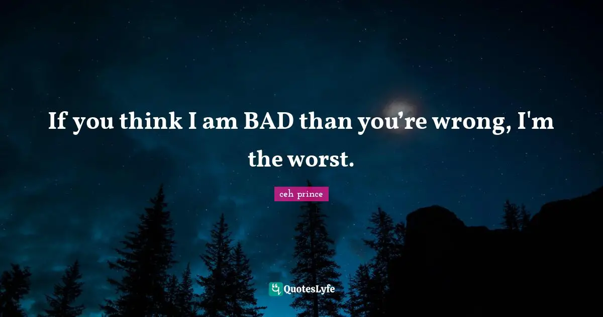 If you think I am BAD than you’re wrong, I'm the worst.