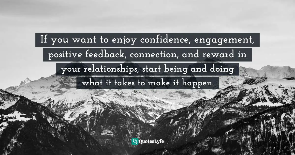 If you want to enjoy confidence, engagement, positive feedback, connection, and reward in your relationships, start being and doing what it takes to make it happen.