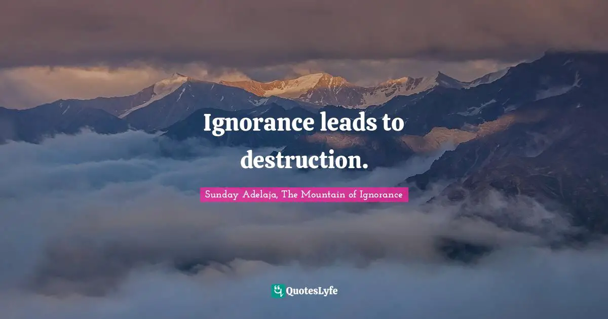 Ignorance leads to destruction.