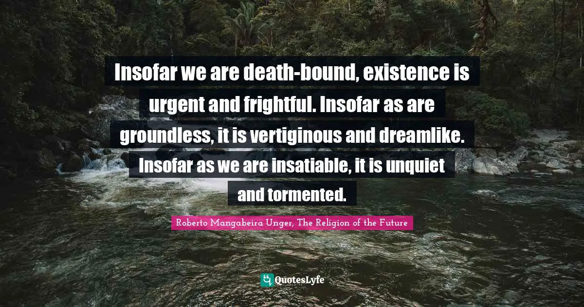 Insofar we are death-bound, existence is urgent and frightful. Insofar as are groundless, it is vertiginous and dreamlike. Insofar as we are insatiable, it is unquiet and tormented.