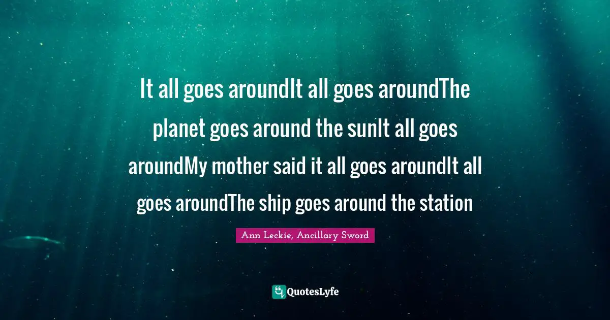 It all goes aroundIt all goes aroundThe planet goes around the sunIt all goes aroundMy mother said it all goes aroundIt all goes aroundThe ship goes around the station