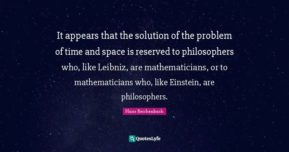 It appears that the solution of the problem of time and space is reserved to philosophers who, like Leibniz, are mathematicians, or to mathematicians who, like Einstein, are philosophers.