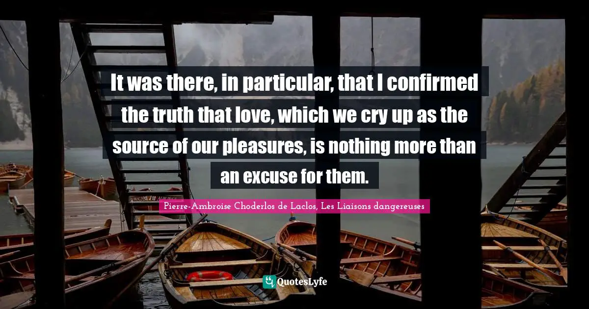 Pierre-Ambroise Choderlos De Laclos, Les Liaisons Dangereuses Quotes: "It was there, in particular, that I confirmed the truth that love, which we cry up as the source of our pleasures, is nothing more than an excuse for them."