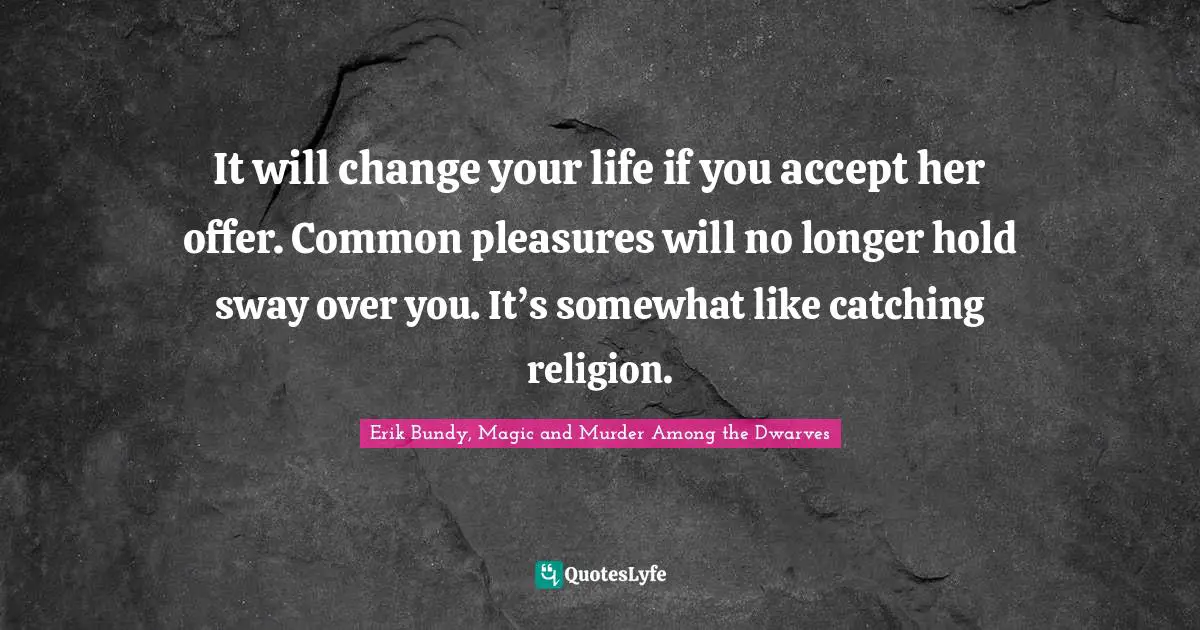 It will change your life if you accept her offer. Common pleasures will no longer hold sway over you. It’s somewhat like catching religion.