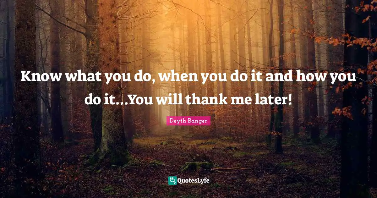 Know what you do, when you do it and how you do it...You will thank me later!