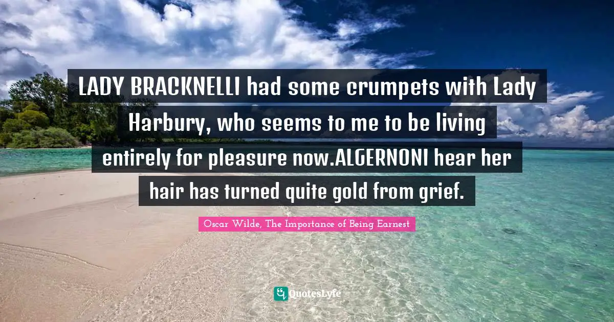 LADY BRACKNELLI had some crumpets with Lady Harbury, who seems to me to be living entirely for pleasure now.ALGERNONI hear her hair has turned quite gold from grief.