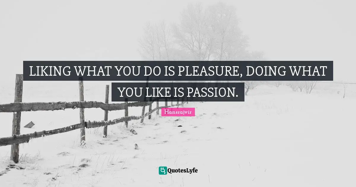 LIKING WHAT YOU DO IS PLEASURE, DOING WHAT YOU LIKE IS PASSION.
