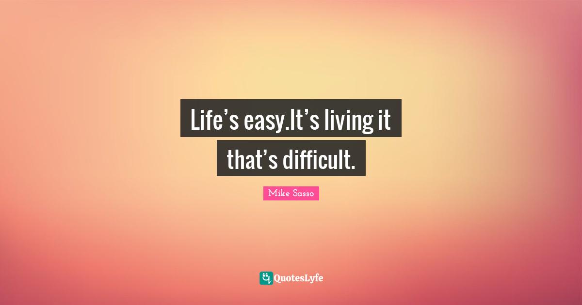 Life’s easy.It’s living it that’s difficult.