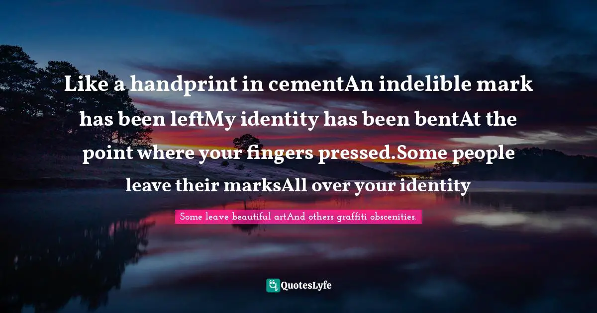 Like a handprint in cementAn indelible mark has been leftMy identity has been bentAt the point where your fingers pressed.Some people leave their marksAll over your identity