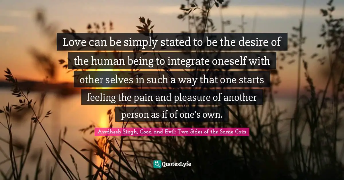 Love can be simply stated to be the desire of the human being to integrate oneself with other selves in such a way that one starts feeling the pain and pleasure of another person as if of one’s own.